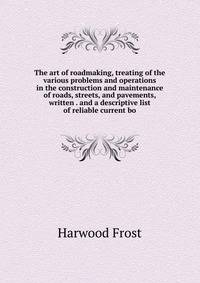 The art of roadmaking, treating of the various problems and operations in the construction and maintenance of roads, streets, and pavements, written . and a descriptive list of reliable current bo