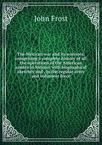 The Mexican war and its warriors; comprising a complete history of all the operations of the American armies in Mexico; with biographical sketches and . in the regular army and volunteer force