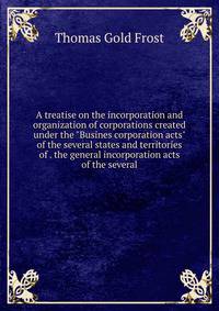A treatise on the incorporation and organization of corporations created under the "Busines corporation acts" of the several states and territories of . the general incorporation acts of the several