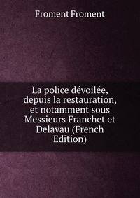 La police devoilee, depuis la restauration, et notamment sous Messieurs Franchet et Delavau (French Edition)