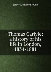 Thomas Carlyle; a history of his life in London, 1834-1881
