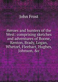 Heroes and hunters of the West: comprising sketches and adventures of Boone, Kenton, Brady, Logan, Whetzel, Fleehart, Hughes, Johnson, &amp;c
