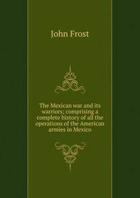 The Mexican war and its warriors; comprising a complete history of all the operations of the American armies in Mexico