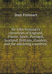 Sir John Froissart's chronicles of England, France, Spain, Portugal, Scotland, Brittany, Flanders, and the adjoining countries;
