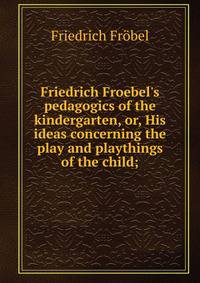 Friedrich Froebel's pedagogics of the kindergarten, or, His ideas concerning the play and playthings of the child;