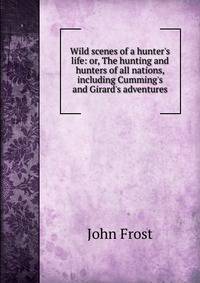 Wild scenes of a hunter's life: or, The hunting and hunters of all nations, including Cumming's and Girard's adventures