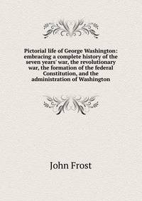 Pictorial life of George Washington: embracing a complete history of the seven years' war, the revolutionary war, the formation of the federal Constitution, and the administration of Washington