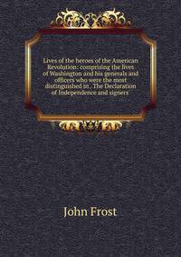Lives of the heroes of the American Revolution: comprising the lives of Washington and his generals and officers who were the most distinguished in . The Declaration of Independence and signers'