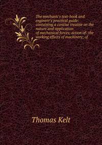 The mechanic's text-book and engineer's practical guide: containing a concise treatise on the nature and application of mechanical forces; action of . the working effects of machinery; of