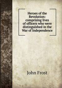 Heroes of the Revolution: comprising lives of officers who were distinguished in the War of Independence