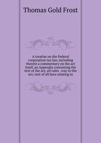 A treatise on the Federal corporation tax law, including therein a commentary on the act itself, an Appendix containing the text of the act, all rules . way to the act; text of all laws relating to