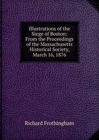 Illustrations of the Siege of Boston: From the Proceedings of the Massachusetts Historical Society, March 16, 1876