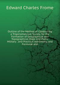 Outline of the Method of Conducting a Trigonometrical Survey, for the Formation of Geographical and Topographical Maps and Plans: Military . and Practical Astronomy, and Formul? and
