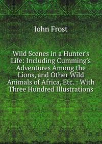 Wild Scenes in a Hunter's Life: Including Cumming's Adventures Among the Lions, and Other Wild Animals of Africa, Etc. : With Three Hundred Illustrations