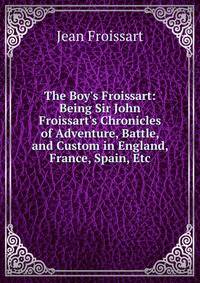 The Boy's Froissart: Being Sir John Froissart's Chronicles of Adventure, Battle, and Custom in England, France, Spain, Etc