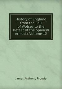History of England from the Fall of Wolsey to the Defeat of the Spanish Armada, Volume 12