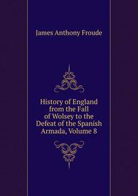 History of England from the Fall of Wolsey to the Defeat of the Spanish Armada, Volume 8