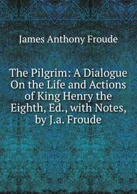 The Pilgrim: A Dialogue On the Life and Actions of King Henry the Eighth, Ed., with Notes, by J.a. Froude