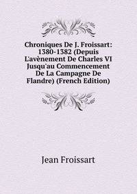 Chroniques De J. Froissart: 1380-1382 (Depuis L'av?nement De Charles VI Jusqu'au Commencement De La Campagne De Flandre) (French Edition)