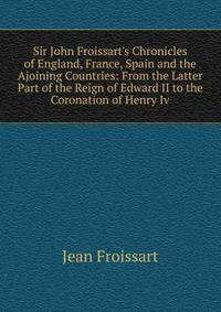 Sir John Froissart's Chronicles of England, France, Spain and the Ajoining Countries: From the Latter Part of the Reign of Edward II to the Coronation of Henry Iv.