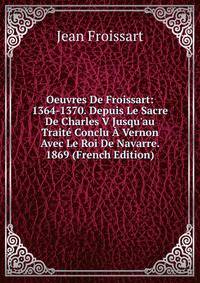 Oeuvres De Froissart: 1364-1370. Depuis Le Sacre De Charles V Jusqu'au Trait? Conclu ? Vernon Avec Le Roi De Navarre. 1869 (French Edition)