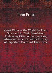 Great Cities of the World: In Their Glory and in Their Desolation, Embracing Cities of Europe, Asia, Africa and America, with a History of Important Events of Their Time
