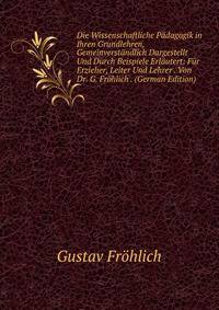 Die Wissenschaftliche P?dagogik in Ihren Grundlehren, Gemeinverst?ndlich Dargestellt Und Durch Beispiele Erl?utert: F?r Erzieher, Leiter Und Lehrer . Von Dr. G. Fr?hlich . (German Edition)