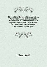 Lives of the Heroes of the American Revolution . Also Embracing the Declaration of Independence and Signers' Names; the Constitution of the United . and Farewell Addresses of Washington .