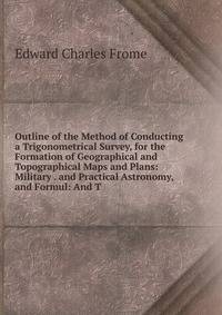 Outline of the Method of Conducting a Trigonometrical Survey, for the Formation of Geographical and Topographical Maps and Plans: Military . and Practical Astronomy, and Formul: And T