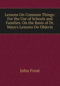 Lessons On Common Things: For the Use of Schools and Families. On the Basis of Dr. Mayo's Lessons On Objects