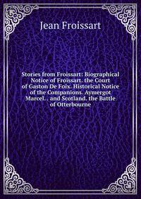 Stories from Froissart: Biographical Notice of Froissart. the Court of Gaston De Foix. Historical Notice of the Companions. Aymergot Marcel. . and Scotland. the Battle of Otterbourne