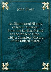 An Illuminated History of North America: From the Earliest Period to the Present Time . with a Complete History of the United States .