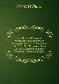Das Bellum Africanum Sprachliche Und Historisch Behandelt, Mit Kurzer Einleitung Uber Titel Und Verfasser, Sowie Die Fortsetzungen Zu Casar Uberhaupt. (German Edition)