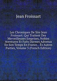 Les Chroniques De Sire Jean Froissart: Qui Traitent Des Merveilleuses Emprises, Nobles Aventures Et Faits Darmes Advenus En Son Temps En France, . Es Autres Parties, Volume 3 (French Edition)