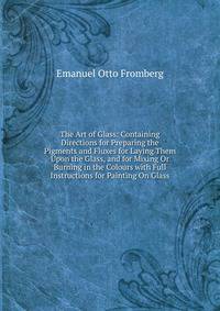 The Art of Glass: Containing Directions for Preparing the Pigments and Fluxes for Laying Them Upon the Glass, and for Mixing Or Burning in the Colours with Full Instructions for Painting On Glass