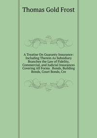 A Treatise On Guaranty Insurance: Including Therein As Subsidiary Branches the Law of Fidelity, Commercial, and Judicial Insurances Covering All Forms . Bonds, Building Bonds, Court Bonds, Cre