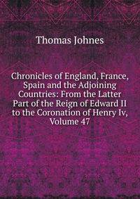Chronicles of England, France, Spain and the Adjoining Countries: From the Latter Part of the Reign of Edward II to the Coronation of Henry Iv, Volume 47