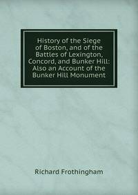 History of the Siege of Boston, and of the Battles of Lexington, Concord, and Bunker Hill: Also an Account of the Bunker Hill Monument