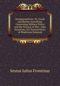 Strategematicon: Or, Greek and Roman Anecdotes, Concerning Military Policy and the Science of War ; Also Stratecon, Or Characteristics of Illustrious Generals