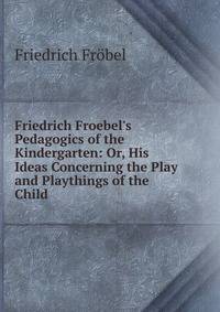 Friedrich Froebel's Pedagogics of the Kindergarten: Or, His Ideas Concerning the Play and Playthings of the Child