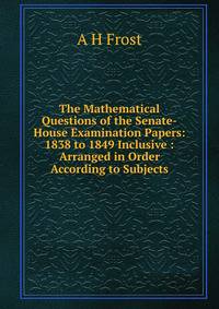 The Mathematical Questions of the Senate-House Examination Papers: 1838 to 1849 Inclusive : Arranged in Order According to Subjects