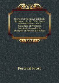 Newton'S Principia, First Book, Sections I., Ii., Iii.: With Notes and Illustrations, and a Collection of Problems Principally Intended As Examples of Newton'S Methods