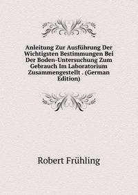 Anleitung Zur Ausfuhrung Der Wichtigsten Bestimmungen Bei Der Boden-Untersuchung Zum Gebrauch Im Laboratorium Zusammengestellt . (German Edition)