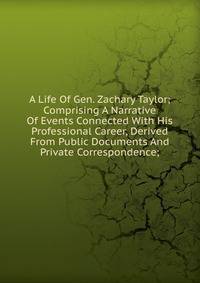 A Life Of Gen. Zachary Taylor; Comprising A Narrative Of Events Connected With His Professional Career, Derived From Public Documents And Private Correspondence;