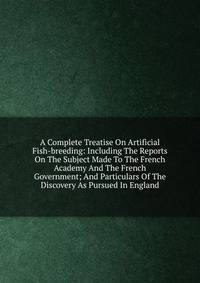 A Complete Treatise On Artificial Fish-breeding: Including The Reports On The Subject Made To The French Academy And The French Government; And Particulars Of The Discovery As Pursued In England