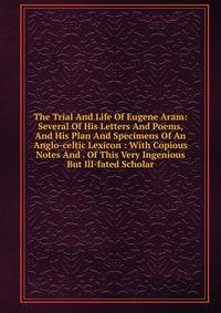 The Trial And Life Of Eugene Aram: Several Of His Letters And Poems, And His Plan And Specimens Of An Anglo-celtic Lexicon : With Copious Notes And . Of This Very Ingenious But Ill-fated Scholar