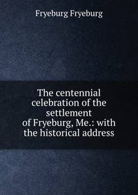 The centennial celebration of the settlement of Fryeburg, Me.: with the historical address