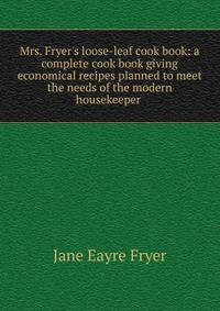 Mrs. Fryer's loose-leaf cook book: a complete cook book giving economical recipes planned to meet the needs of the modern housekeeper .