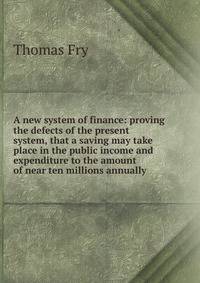 A new system of finance: proving the defects of the present system, that a saving may take place in the public income and expenditure to the amount of near ten millions annually