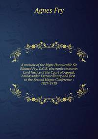 A memoir of the Right Honourable Sir Edward Fry, G.C.B. electronic resource: Lord Justice of the Court of Appeal, Ambassador Extraordinary and first . to the Second Hague Conference : 1827-1918